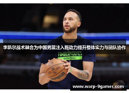 李凯尔战术融合为中国男篮注入新动力提升整体实力与团队协作