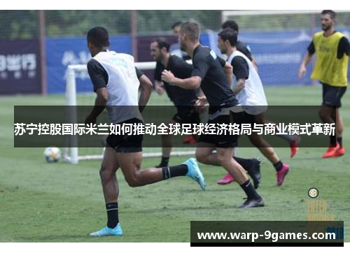 苏宁控股国际米兰如何推动全球足球经济格局与商业模式革新 苏宁控股国际米兰如何推动全球足球经济格局与商业模式革新