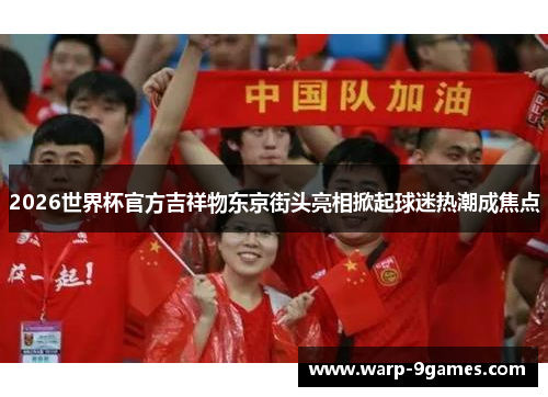 2026世界杯官方吉祥物东京街头亮相掀起球迷热潮成焦点