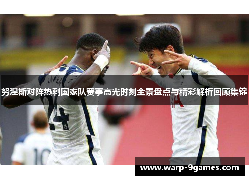 努涅斯对阵热刺国家队赛事高光时刻全景盘点与精彩解析回顾集锦
